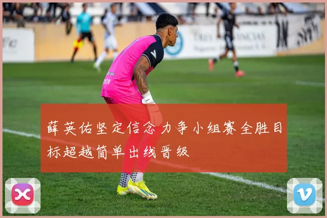 薛英佑坚定信念力争小组赛全胜目标超越简单出线晋级