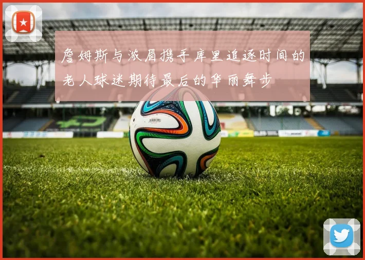 詹姆斯与浓眉携手库里追逐时间的老人球迷期待最后的华丽舞步