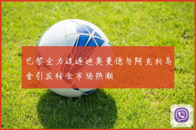 巴黎全力追逐迪奥曼德与阿克利乌舍引发转会市场热潮