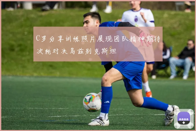 C罗分享训练照片展现团队精神期待次轮对决乌兹别克斯坦