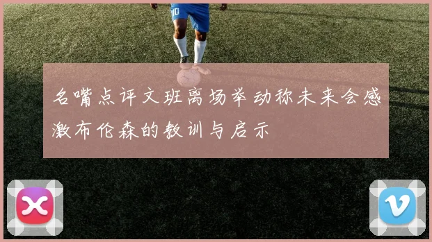 名嘴点评文班离场举动称未来会感激布伦森的教训与启示