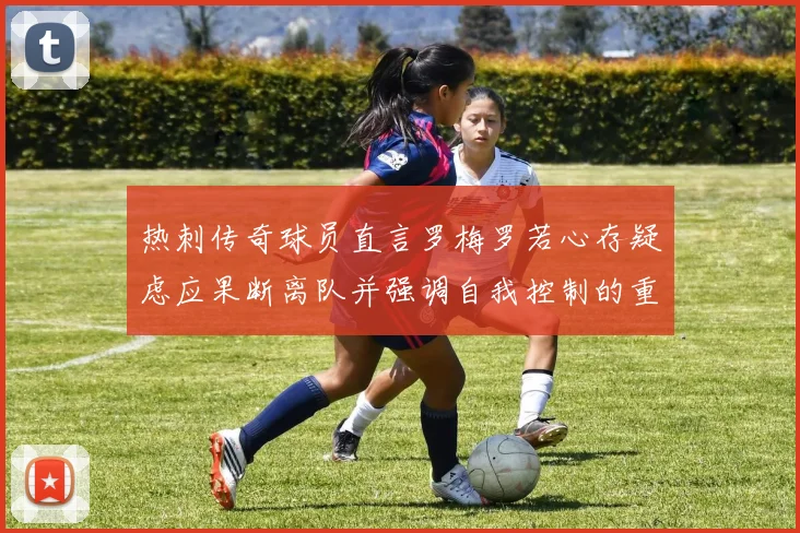 热刺传奇球员直言罗梅罗若心存疑虑应果断离队并强调自我控制的重要性