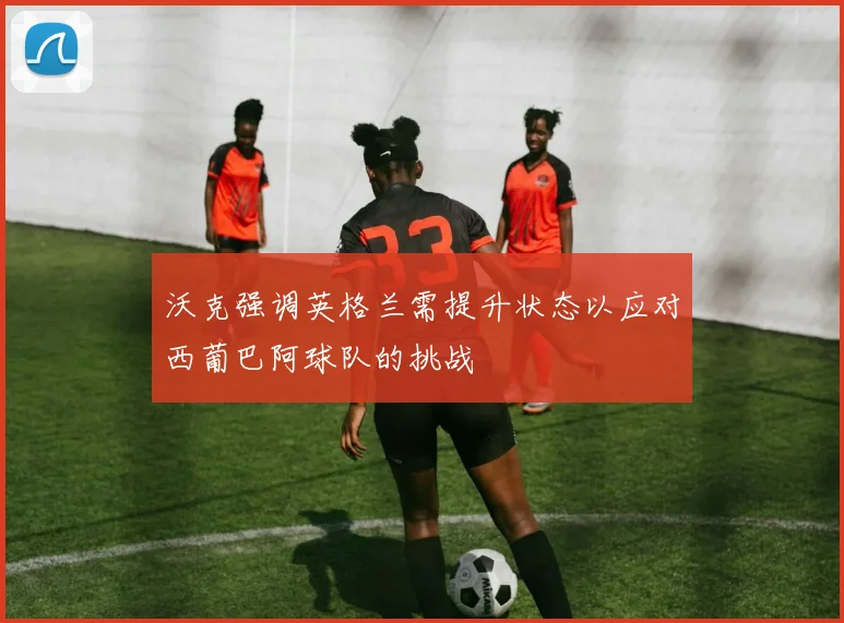 沃克强调英格兰需提升状态以应对西葡巴阿球队的挑战