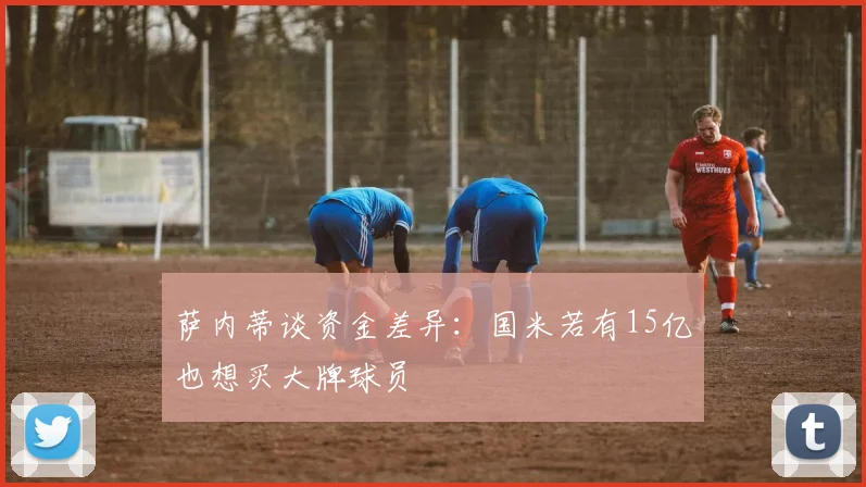萨内蒂谈资金差异：国米若有15亿也想买大牌球员