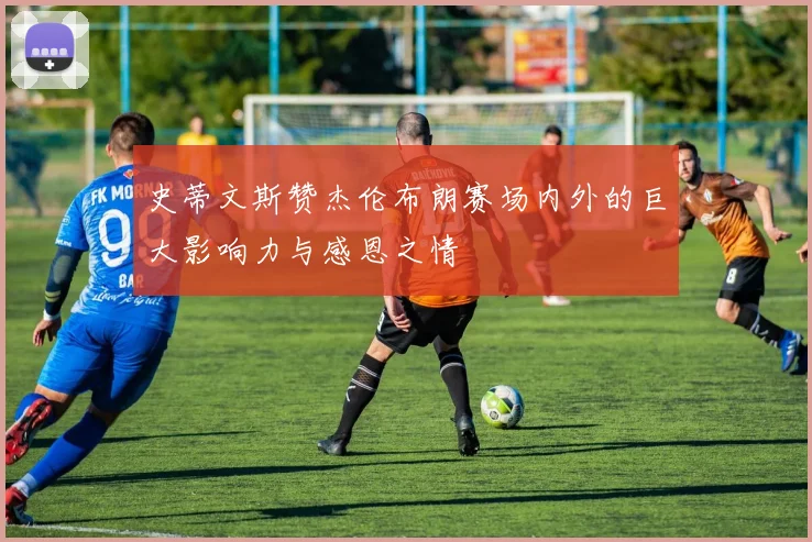 史蒂文斯赞杰伦布朗赛场内外的巨大影响力与感恩之情