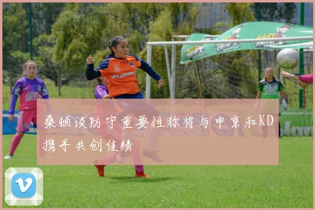 桑顿谈防守重要性称将与申京和KD携手共创佳绩