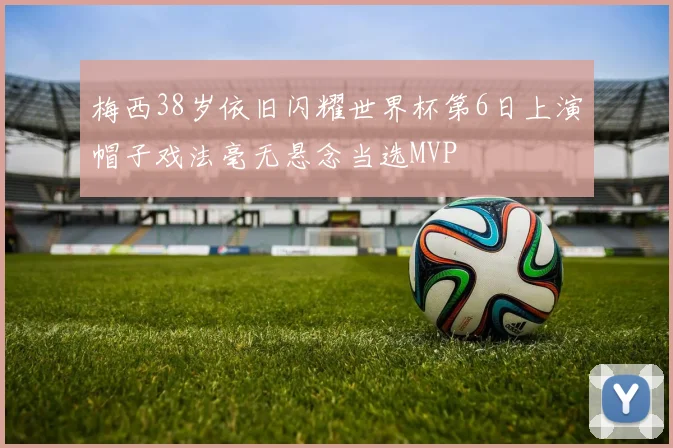 梅西38岁依旧闪耀世界杯第6日上演帽子戏法毫无悬念当选MVP