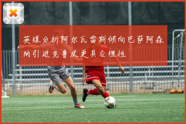 英媒分析阿尔瓦雷斯倾向巴萨阿森纳引进克鲁皮更具合理性