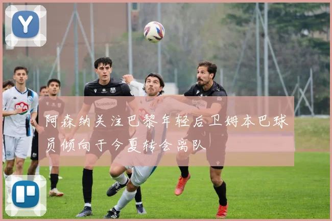 阿森纳关注巴黎年轻后卫姆本巴球员倾向于今夏转会离队
