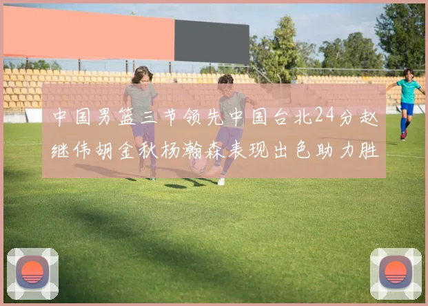 中国男篮三节领先中国台北24分赵继伟胡金秋杨瀚森表现出色助力胜利