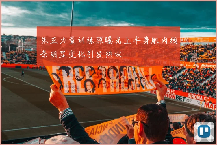 朱正力量训练照曝光上半身肌肉线条明显变化引发热议