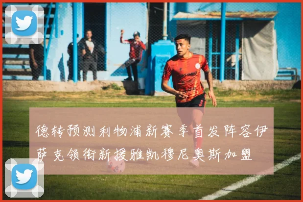 德转预测利物浦新赛季首发阵容伊萨克领衔新援雅凯穆尼奥斯加盟