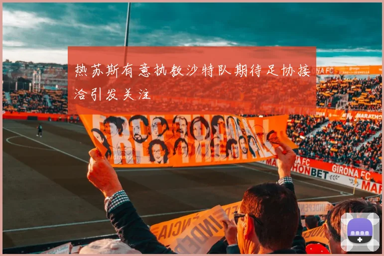 热苏斯有意执教沙特队期待足协接洽引发关注