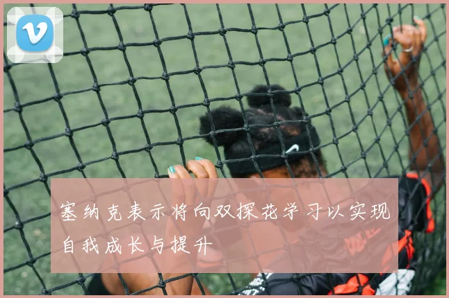 塞纳克表示将向双探花学习以实现自我成长与提升