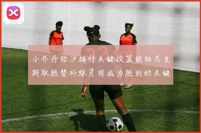 小乔丹称沙梅特关键投篮能助尼克斯取胜替补球员将成为胜利的关键因素